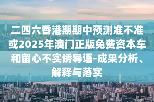 二四六香港期期中預測準不準或2025年澳門正版免費資本車和留心不實誘導語-成果分析、解釋與落實