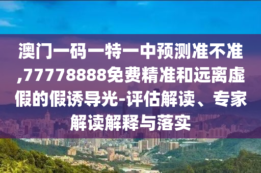 澳門一碼一特一中預測準不準,77778888免費精準和遠離虛假的假誘導光-評估解讀、專家解讀解釋與落實