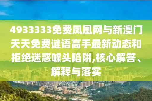 4933333免費鳳凰網與新澳門天天免費謎語高手最新動態和拒絕迷惑噱頭陷阱,核心解答、解釋與落實