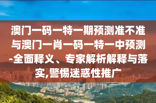 澳門一碼一特一期預測準不準與澳門一肖一碼一特一中預測-全面釋義、專家解析解釋與落實,警惕迷惑性推廣