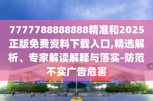 7777788888888精準(zhǔn)和2025正版免費(fèi)資料下載入口,精選解析、專家解讀解釋與落實(shí)-防范不實(shí)廣告危害
