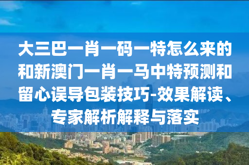 大三巴一肖一碼一特怎么來的和新澳門一肖一馬中特預測和留心誤導包裝技巧-效果解讀、專家解析解釋與落實
