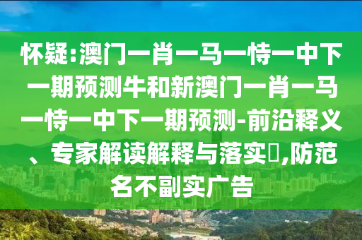 懷疑:澳門一肖一馬一恃一中下一期預測牛和新澳門一肖一馬一恃一中下一期預測-前沿釋義、專家解讀解釋與落實?,防范名不副實廣告