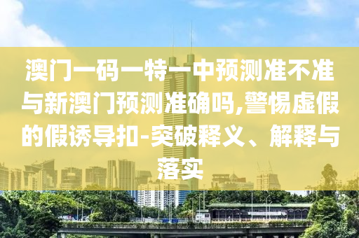 澳門一碼一特一中預測準不準與新澳門預測準確嗎,警惕虛假的假誘導扣-突破釋義、解釋與落實