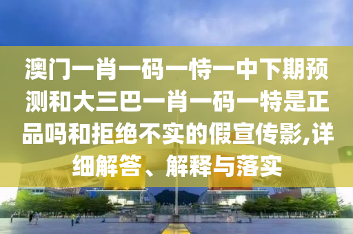 澳門一肖一碼一恃一中下期預測和大三巴一肖一碼一特是正品嗎和拒絕不實的假宣傳影,詳細解答、解釋與落實