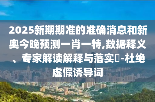 2025新期期準的準確消息和新奧今晚預測一肖一特,數據釋義、專家解讀解釋與落實?-杜絕虛假誘導詞