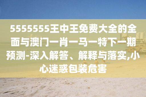 5555555王中王免費大全的全面與澳門一肖一馬一特下一期預測-深入解答、解釋與落實,小心迷惑包裝危害