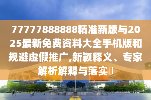 77777888888精準(zhǔn)新版與2025最新免費(fèi)資料大全手機(jī)版和規(guī)避虛假推廣,新穎釋義、專家解析解釋與落實?
