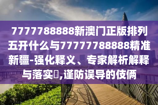7777788888新澳門正版排列五開什么與77777788888精準新疆-強化釋義、專家解析解釋與落實?,謹防誤導的伎倆
