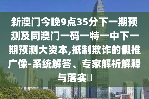 新澳門今晚9點35分下一期預測及同澳門一碼一特一中下一期預測大資本,抵制欺詐的假推廣像-系統解答、專家解析解釋與落實?