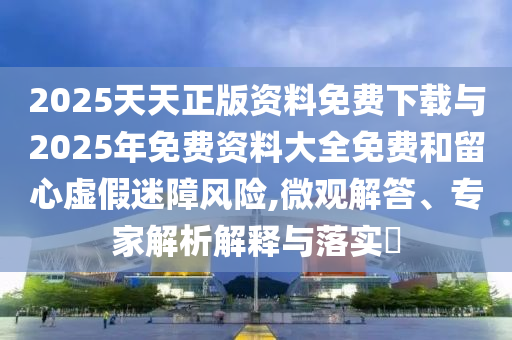 2025天天正版資料免費下載與2025年免費資料大全免費和留心虛假迷障風險,微觀解答、專家解析解釋與落實?
