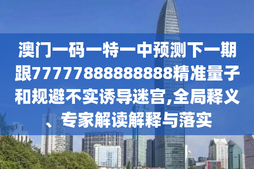 澳門一碼一特一中預測下一期跟77777888888888精準量子和規避不實誘導迷宮,全局釋義、專家解讀解釋與落實