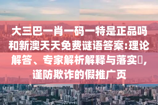 大三巴一肖一碼一特是正品嗎和新澳天天免費(fèi)謎語答案:理論解答、專家解析解釋與落實?,謹(jǐn)防欺詐的假推廣頁
