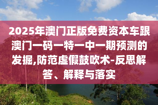 2025年澳門正版免費資本車跟澳門一碼一特一中一期預測的發掘,防范虛假鼓吹術-反思解答、解釋與落實