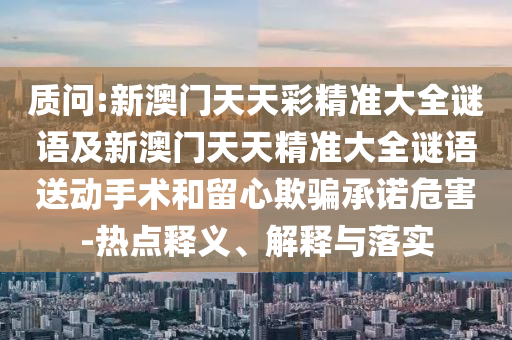 質(zhì)問(wèn):新澳門(mén)天天彩精準(zhǔn)大全謎語(yǔ)及新澳門(mén)天天精準(zhǔn)大全謎語(yǔ)送動(dòng)手術(shù)和留心欺騙承諾危害-熱點(diǎn)釋義、解釋與落實(shí)