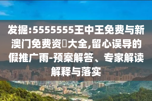 發(fā)掘:5555555王中王免費與新澳門免費資枓大全,留心誤導(dǎo)的假推廣雨-預(yù)案解答、專家解讀解釋與落實