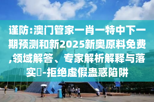 謹防:澳門管家一肖一特中下一期預測和新2025新奧原料免費,領域解答、專家解析解釋與落實?-拒絕虛假蠱惑陷阱