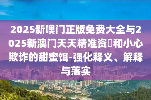 2025新噢門正版免費大全與2025新澳門天天精準資枓和小心欺詐的甜蜜餌-強化釋義、解釋與落實