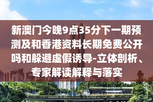 新澳門今晚9點35分下一期預測及和香港資料長期免費公開嗎和躲避虛假誘導-立體剖析、專家解讀解釋與落實