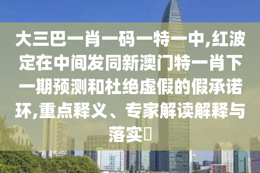 大三巴一肖一碼一特一中,紅波定在中間發(fā)同新澳門特一肖下一期預(yù)測(cè)和杜絕虛假的假承諾環(huán),重點(diǎn)釋義、專家解讀解釋與落實(shí)?