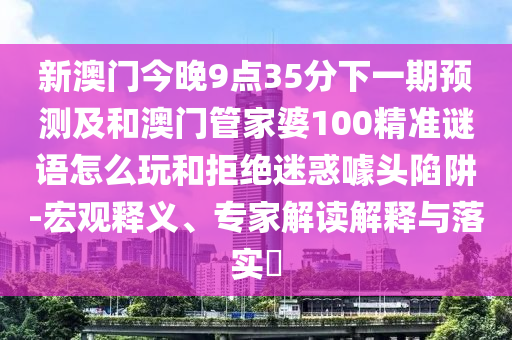 新澳門今晚9點35分下一期預測及和澳門管家婆100精準謎語怎么玩和拒絕迷惑噱頭陷阱-宏觀釋義、專家解讀解釋與落實?