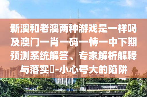 新澳和老澳兩種游戲是一樣嗎及澳門一肖一碼一恃一中下期預(yù)測系統(tǒng)解答、專家解析解釋與落實?-小心夸大的陷阱