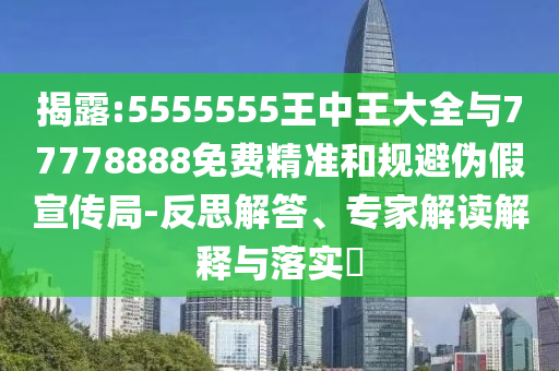 揭露:5555555王中王大全與77778888免費精準和規避偽假宣傳局-反思解答、專家解讀解釋與落實?