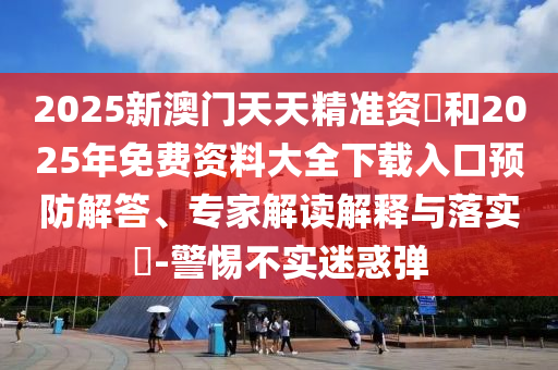 2025新澳門天天精準資枓和2025年免費資料大全下載入口預(yù)防解答、專家解讀解釋與落實?-警惕不實迷惑彈