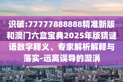 識破:77777888888精準新版和澳門六盒寶典2025年版猜謎語數字釋義、專家解析解釋與落實-遠離誤導的漩渦