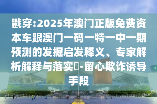 戳穿:2025年澳門正版免費資本車跟澳門一碼一特一中一期預測的發掘啟發釋義、專家解析解釋與落實?-留心欺詐誘導手段