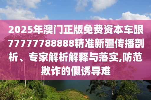 2025年澳門正版免費(fèi)資本車跟77777788888精準(zhǔn)新疆傳播剖析、專家解析解釋與落實(shí),防范欺詐的假誘導(dǎo)難