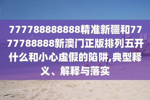 777788888888精準新疆和7777788888新澳門正版排列五開什么和小心虛假的陷阱,典型釋義、解釋與落實