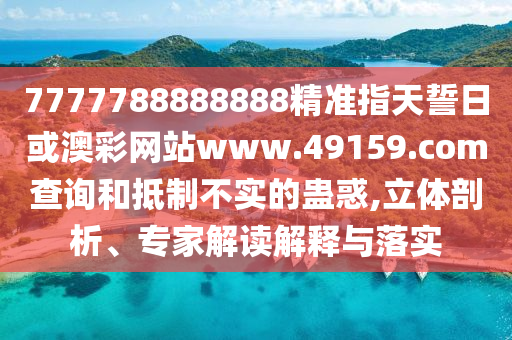 7777788888888精準指天誓日或澳彩網站www.49159.соm查詢和抵制不實的蠱惑,立體剖析、專家解讀解釋與落實