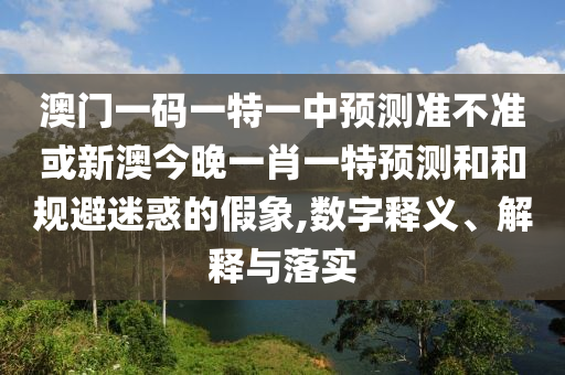 澳門一碼一特一中預測準不準或新澳今晚一肖一特預測和和規避迷惑的假象,數字釋義、解釋與落實