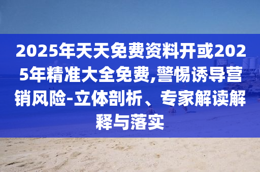 2025年天天免費資料開或2025年精準大全免費,警惕誘導營銷風險-立體剖析、專家解讀解釋與落實