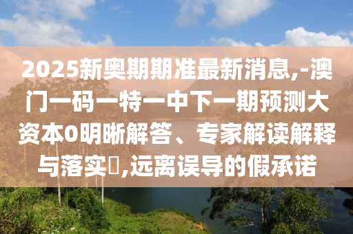 2025新奧期期準(zhǔn)最新消息,-澳門一碼一特一中下一期預(yù)測(cè)大資本0明晰解答、專家解讀解釋與落實(shí)?,遠(yuǎn)離誤導(dǎo)的假承諾