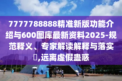 7777788888精準新版功能介紹與600圖庫最新資料2025-規(guī)范釋義、專家解讀解釋與落實?,遠離虛假蠱惑