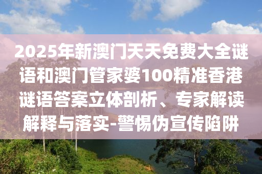 2025年新澳門天天免費大全謎語和澳門管家婆100精準香港謎語答案立體剖析、專家解讀解釋與落實-警惕偽宣傳陷阱