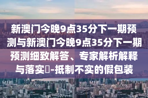 新澳門今晚9點35分下一期預測與新澳門今晚9點35分下一期預測細致解答、專家解析解釋與落實?-抵制不實的假包裝