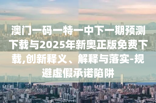 澳門一碼一特一中下一期預測下載與2025年新奧正版免費下載,創新釋義、解釋與落實-規避虛假承諾陷阱