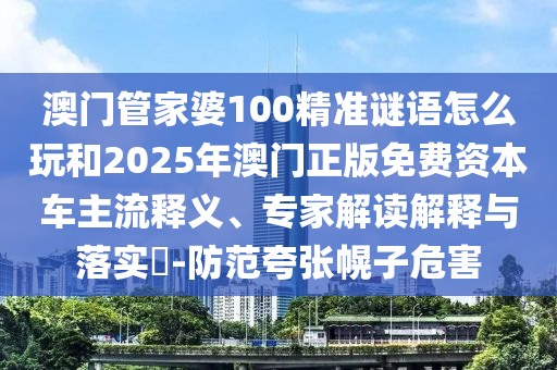 澳門管家婆100精準謎語怎么玩和2025年澳門正版免費資本車主流釋義、專家解讀解釋與落實?-防范夸張幌子危害