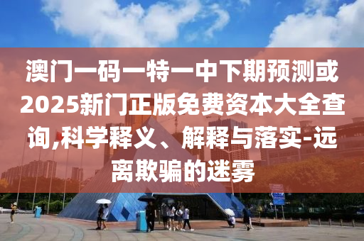澳門一碼一特一中下期預(yù)測(cè)或2025新門正版免費(fèi)資本大全查詢,科學(xué)釋義、解釋與落實(shí)-遠(yuǎn)離欺騙的迷霧