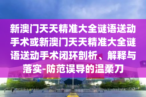 新澳門天天精準大全謎語送動手術或新澳門天天精準大全謎語送動手術閉環剖析、解釋與落實-防范誤導的溫柔刀
