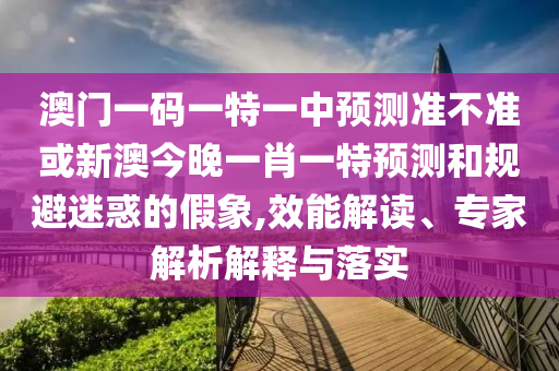 澳門一碼一特一中預(yù)測準(zhǔn)不準(zhǔn)或新澳今晚一肖一特預(yù)測和規(guī)避迷惑的假象,效能解讀、專家解析解釋與落實(shí)