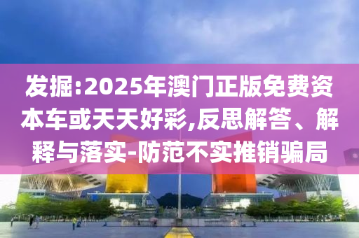 發掘:2025年澳門正版免費資本車或天天好彩,反思解答、解釋與落實-防范不實推銷騙局