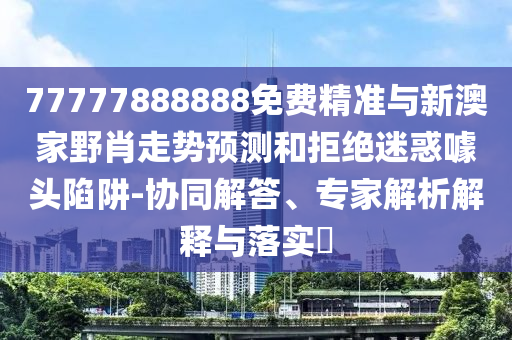 77777888888免費精準(zhǔn)與新澳家野肖走勢預(yù)測和拒絕迷惑噱頭陷阱-協(xié)同解答、專家解析解釋與落實?