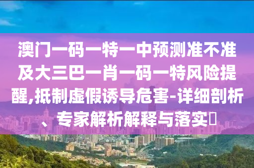 澳門一碼一特一中預測準不準及大三巴一肖一碼一特風險提醒,抵制虛假誘導危害-詳細剖析、專家解析解釋與落實?