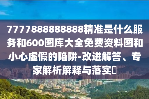 7777888888888精準是什么服務和600圖庫大全免費資料圖和小心虛假的陷阱-改進解答、專家解析解釋與落實?