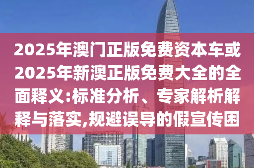 2025年澳門正版免費資本車或2025年新澳正版免費大全的全面釋義:標準分析、專家解析解釋與落實,規避誤導的假宣傳困