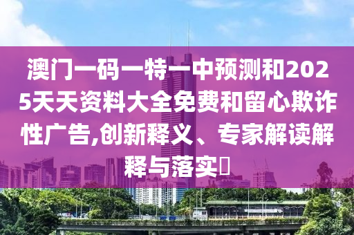 澳門一碼一特一中預測和2025天天資料大全免費和留心欺詐性廣告,創新釋義、專家解讀解釋與落實?